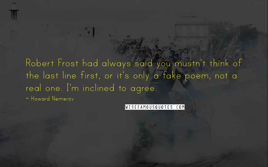 Howard Nemerov Quotes: Robert Frost had always said you mustn't think of the last line first, or it's only a fake poem, not a real one. I'm inclined to agree.