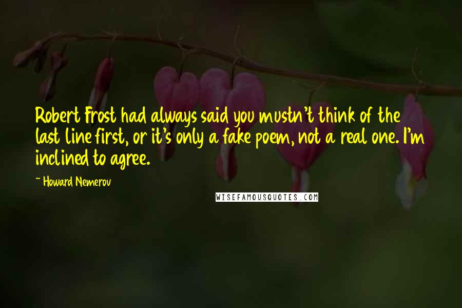 Howard Nemerov Quotes: Robert Frost had always said you mustn't think of the last line first, or it's only a fake poem, not a real one. I'm inclined to agree.