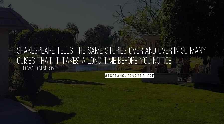 Howard Nemerov Quotes: Shakespeare tells the same stories over and over in so many guises that it takes a long time before you notice.