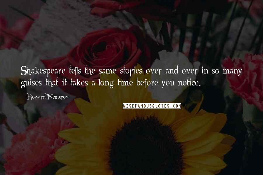 Howard Nemerov Quotes: Shakespeare tells the same stories over and over in so many guises that it takes a long time before you notice.