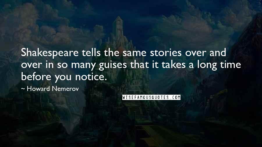 Howard Nemerov Quotes: Shakespeare tells the same stories over and over in so many guises that it takes a long time before you notice.