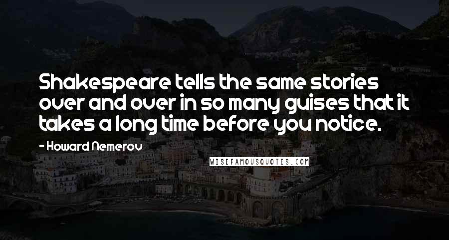 Howard Nemerov Quotes: Shakespeare tells the same stories over and over in so many guises that it takes a long time before you notice.