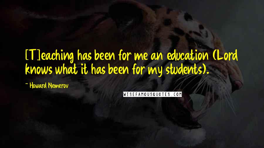 Howard Nemerov Quotes: [T]eaching has been for me an education (Lord knows what it has been for my students).