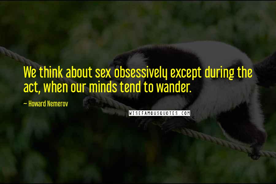 Howard Nemerov Quotes: We think about sex obsessively except during the act, when our minds tend to wander.