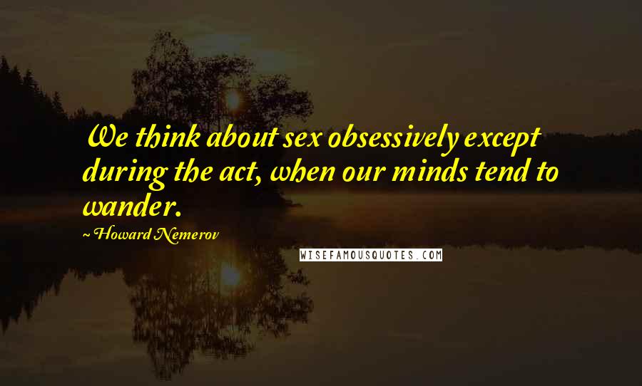 Howard Nemerov Quotes: We think about sex obsessively except during the act, when our minds tend to wander.