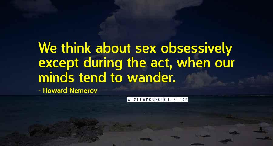 Howard Nemerov Quotes: We think about sex obsessively except during the act, when our minds tend to wander.