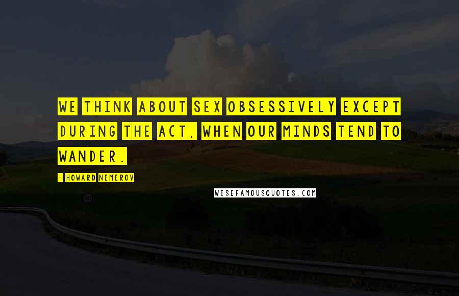 Howard Nemerov Quotes: We think about sex obsessively except during the act, when our minds tend to wander.