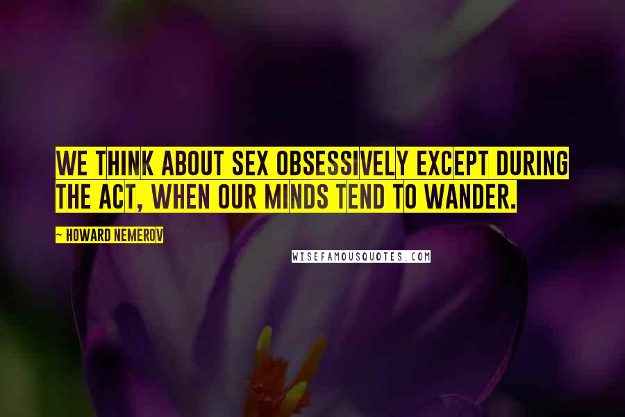 Howard Nemerov Quotes: We think about sex obsessively except during the act, when our minds tend to wander.