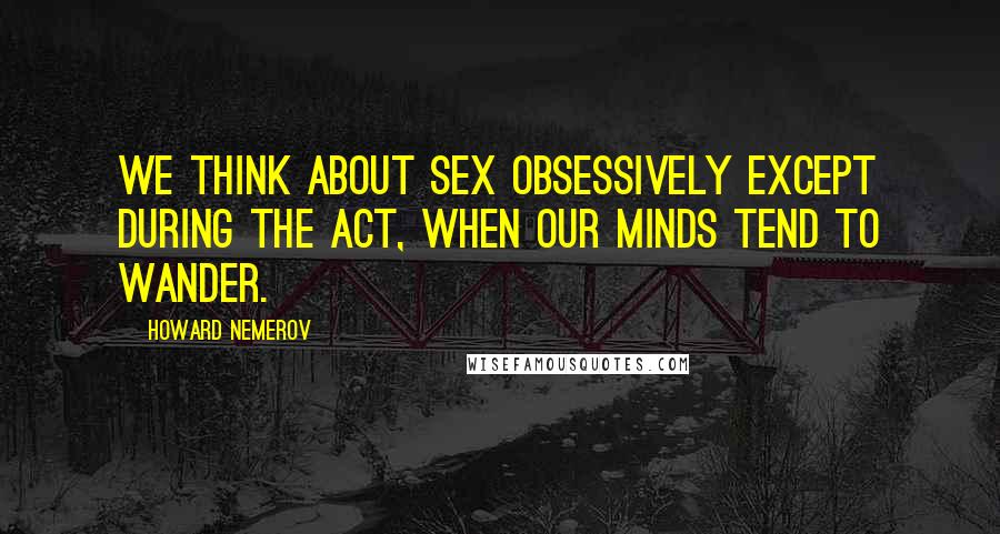 Howard Nemerov Quotes: We think about sex obsessively except during the act, when our minds tend to wander.