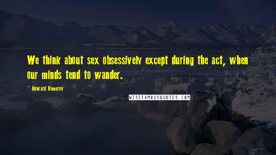 Howard Nemerov Quotes: We think about sex obsessively except during the act, when our minds tend to wander.