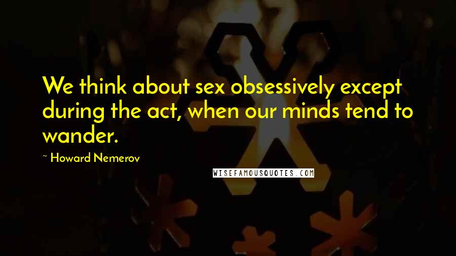 Howard Nemerov Quotes: We think about sex obsessively except during the act, when our minds tend to wander.