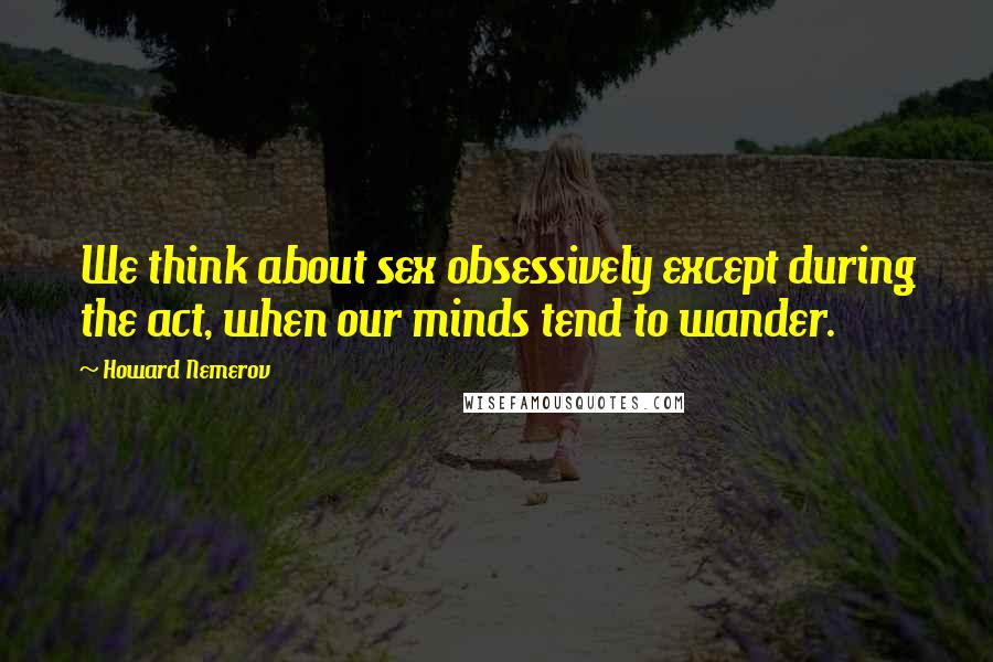 Howard Nemerov Quotes: We think about sex obsessively except during the act, when our minds tend to wander.