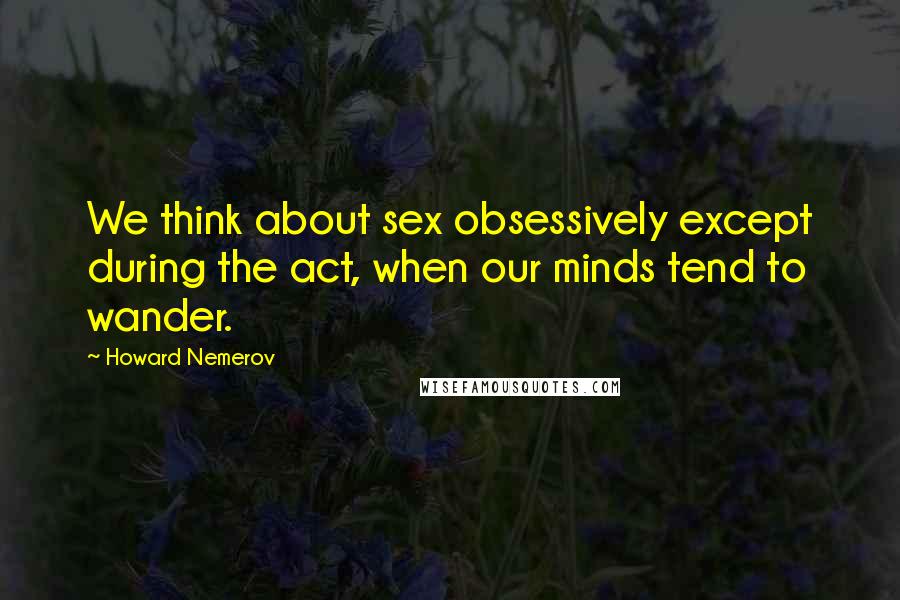 Howard Nemerov Quotes: We think about sex obsessively except during the act, when our minds tend to wander.