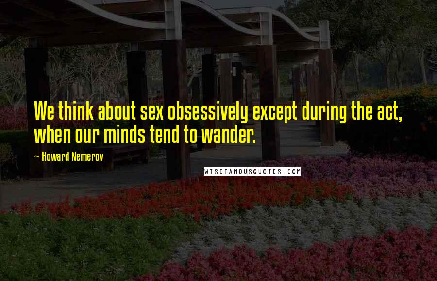 Howard Nemerov Quotes: We think about sex obsessively except during the act, when our minds tend to wander.