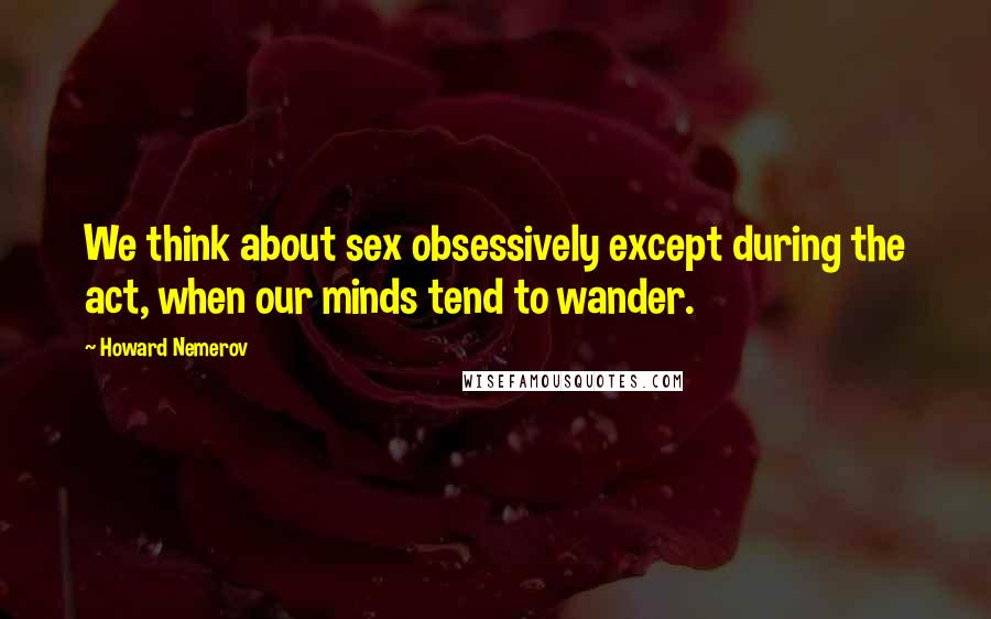 Howard Nemerov Quotes: We think about sex obsessively except during the act, when our minds tend to wander.