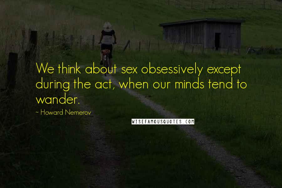 Howard Nemerov Quotes: We think about sex obsessively except during the act, when our minds tend to wander.