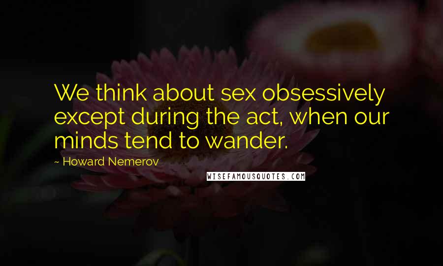 Howard Nemerov Quotes: We think about sex obsessively except during the act, when our minds tend to wander.