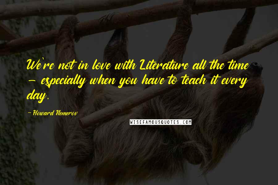 Howard Nemerov Quotes: We're not in love with Literature all the time - especially when you have to teach it every day.