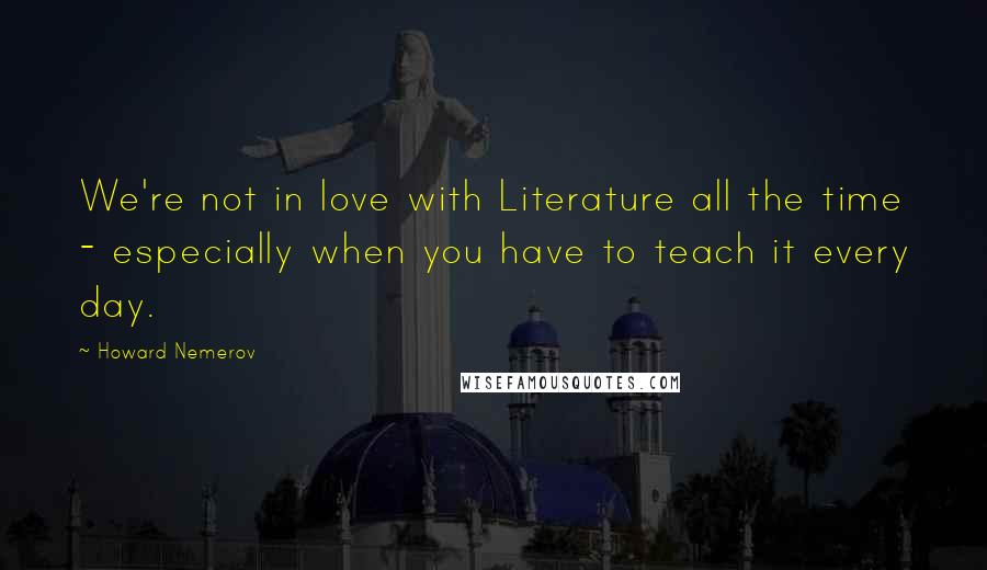 Howard Nemerov Quotes: We're not in love with Literature all the time - especially when you have to teach it every day.