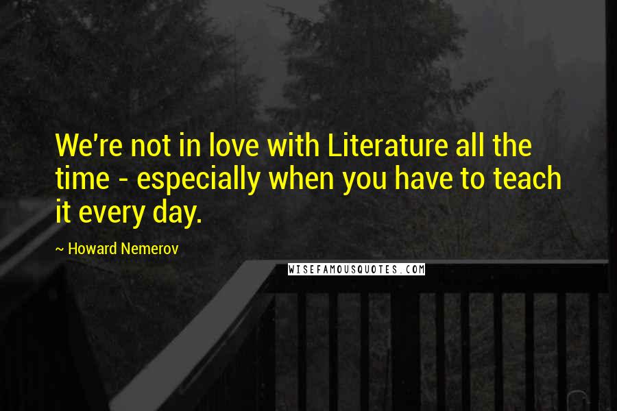 Howard Nemerov Quotes: We're not in love with Literature all the time - especially when you have to teach it every day.