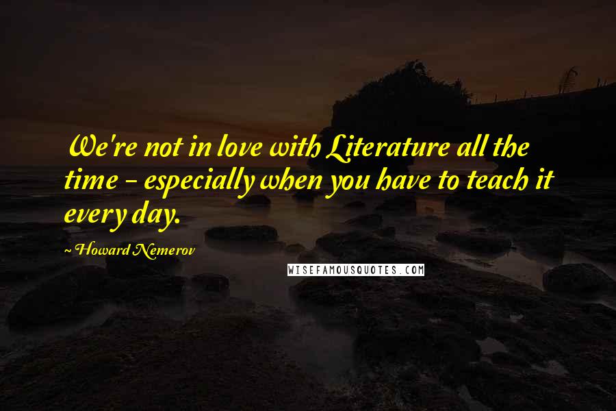 Howard Nemerov Quotes: We're not in love with Literature all the time - especially when you have to teach it every day.