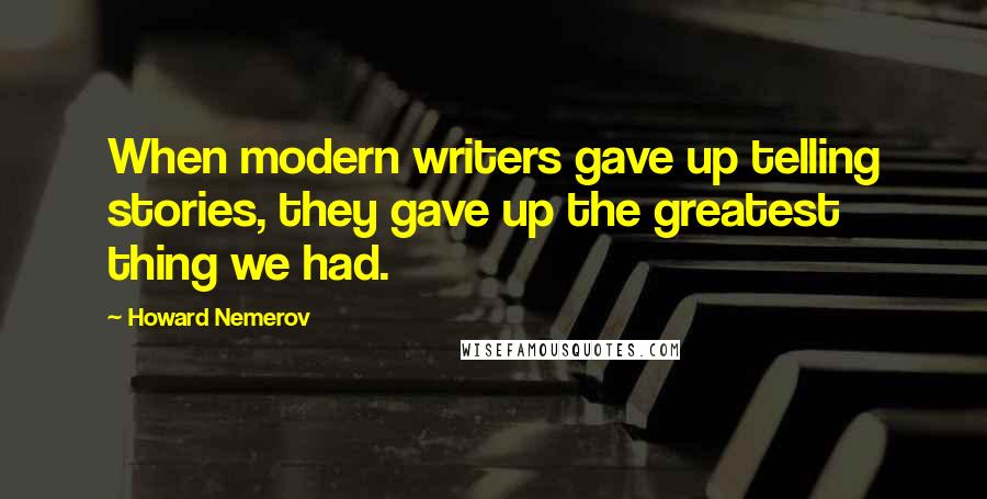 Howard Nemerov Quotes: When modern writers gave up telling stories, they gave up the greatest thing we had.