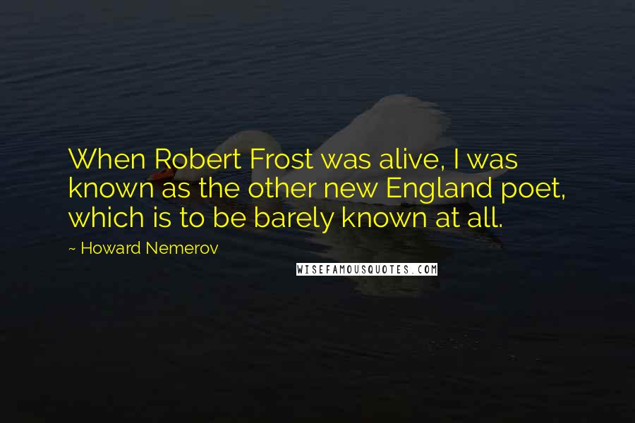 Howard Nemerov Quotes: When Robert Frost was alive, I was known as the other new England poet, which is to be barely known at all.