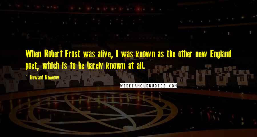 Howard Nemerov Quotes: When Robert Frost was alive, I was known as the other new England poet, which is to be barely known at all.