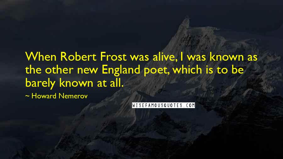 Howard Nemerov Quotes: When Robert Frost was alive, I was known as the other new England poet, which is to be barely known at all.