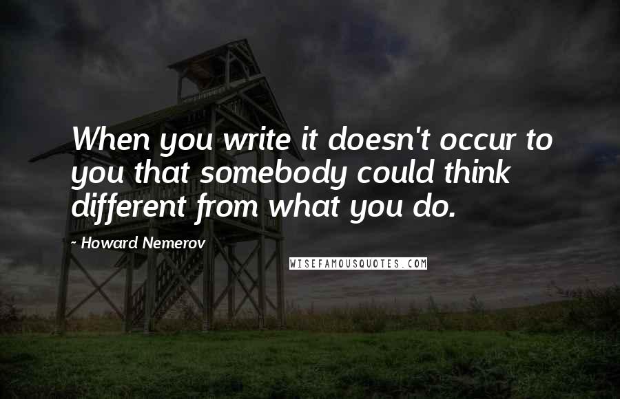 Howard Nemerov Quotes: When you write it doesn't occur to you that somebody could think different from what you do.