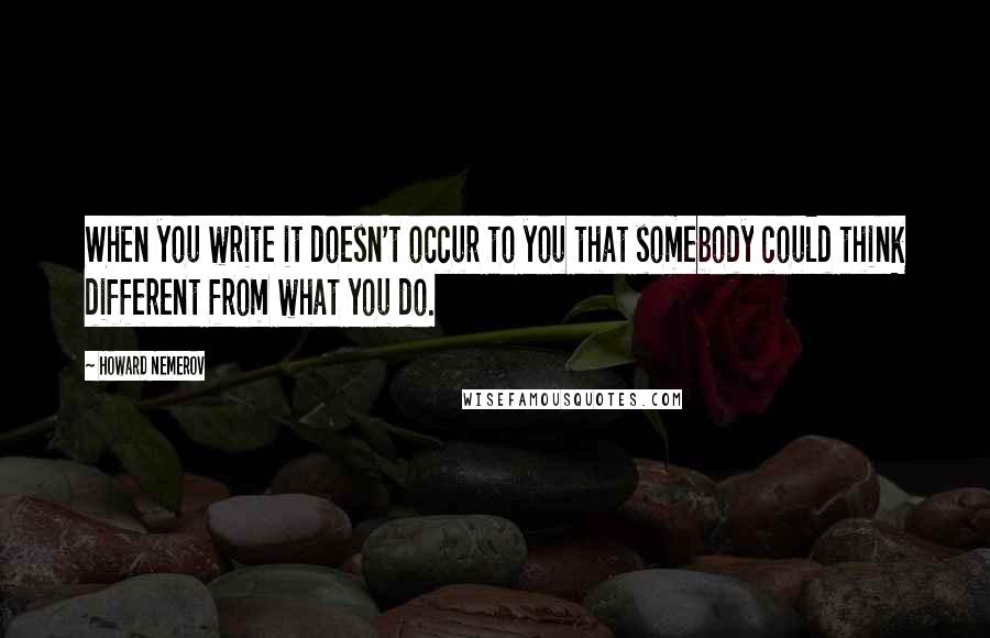 Howard Nemerov Quotes: When you write it doesn't occur to you that somebody could think different from what you do.