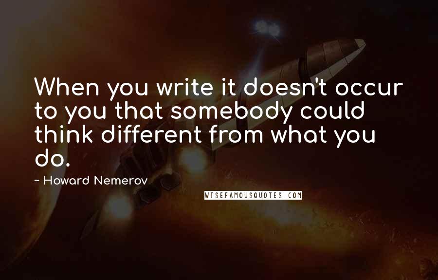 Howard Nemerov Quotes: When you write it doesn't occur to you that somebody could think different from what you do.