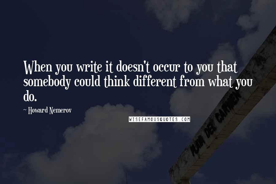 Howard Nemerov Quotes: When you write it doesn't occur to you that somebody could think different from what you do.