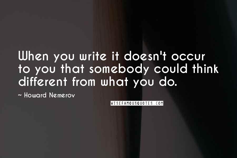 Howard Nemerov Quotes: When you write it doesn't occur to you that somebody could think different from what you do.