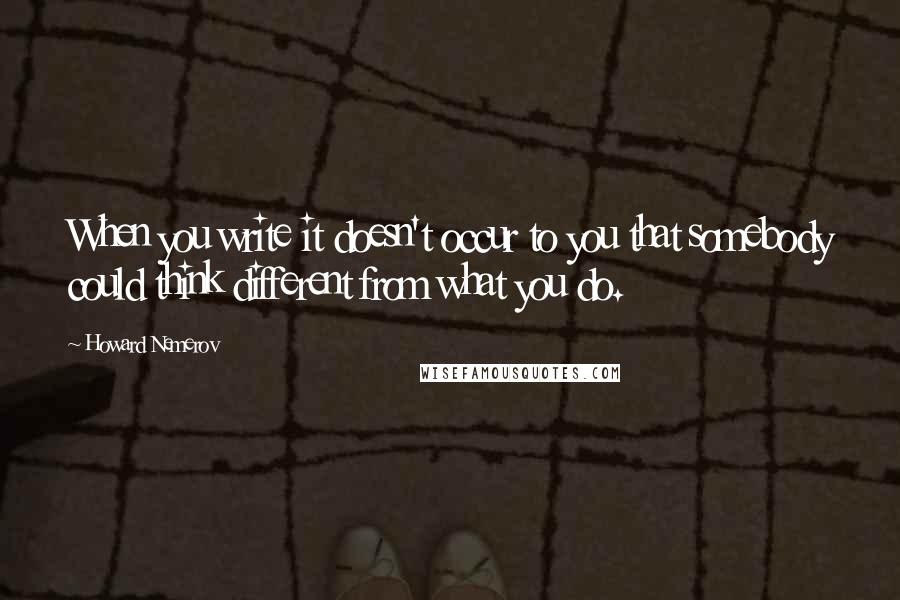 Howard Nemerov Quotes: When you write it doesn't occur to you that somebody could think different from what you do.