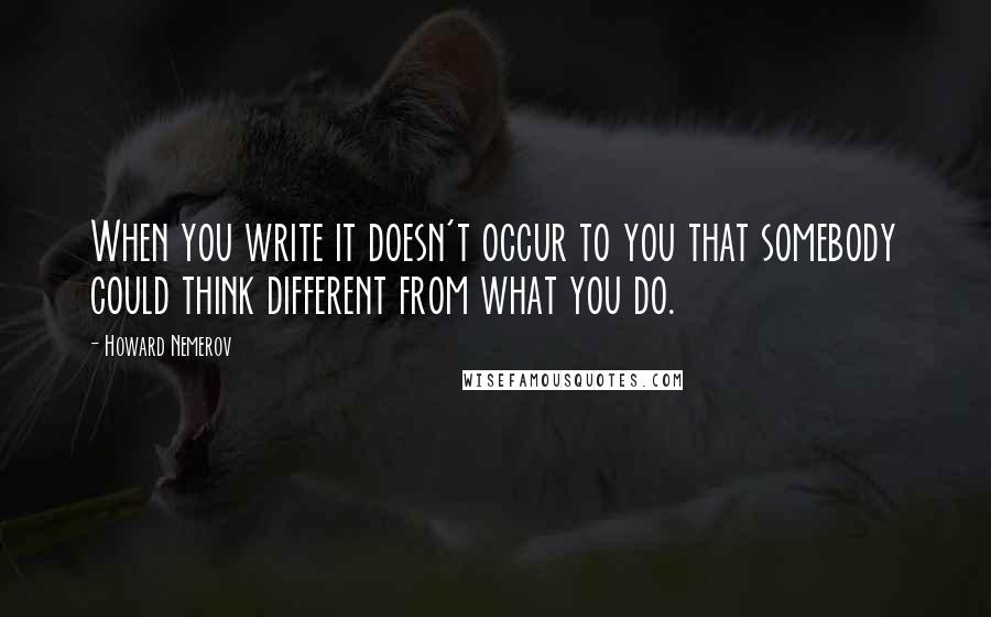 Howard Nemerov Quotes: When you write it doesn't occur to you that somebody could think different from what you do.