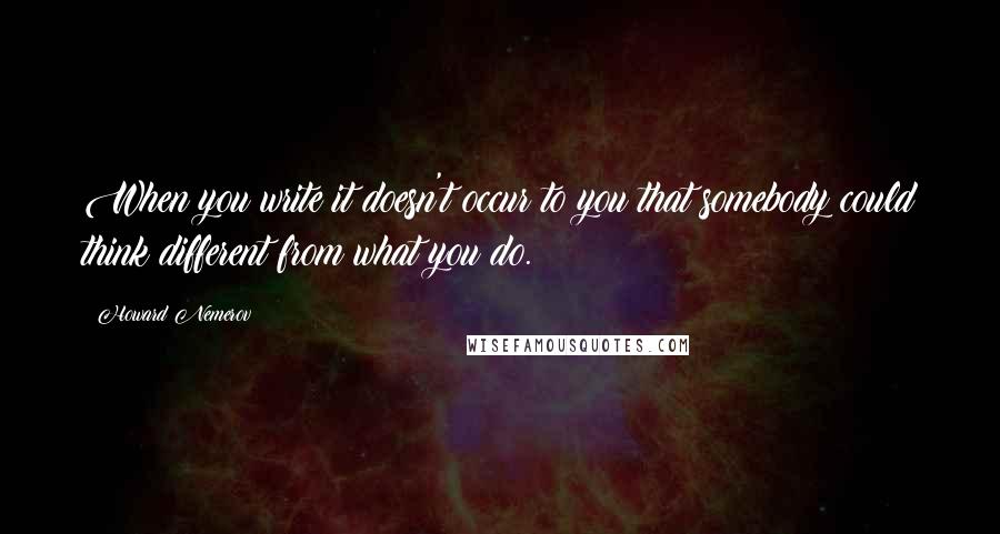 Howard Nemerov Quotes: When you write it doesn't occur to you that somebody could think different from what you do.