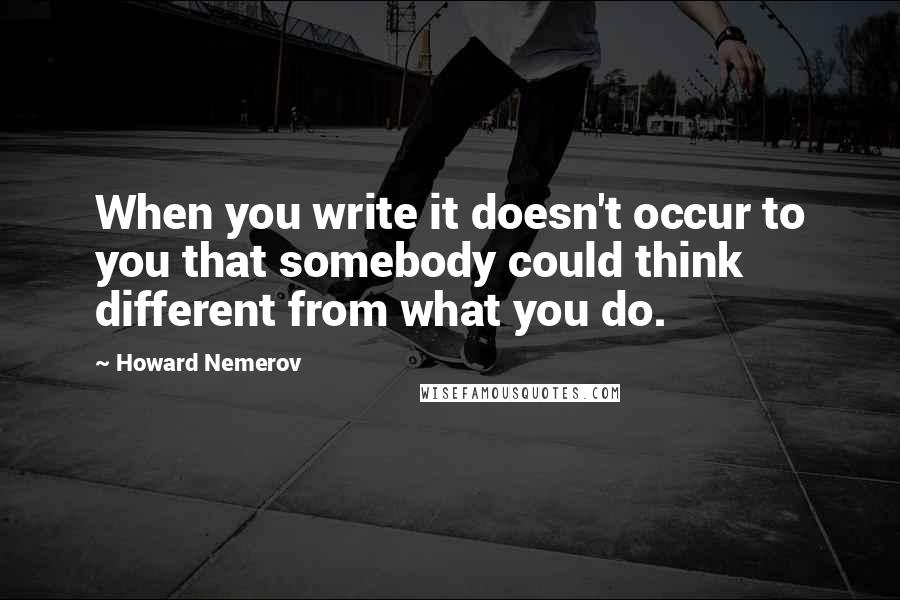 Howard Nemerov Quotes: When you write it doesn't occur to you that somebody could think different from what you do.