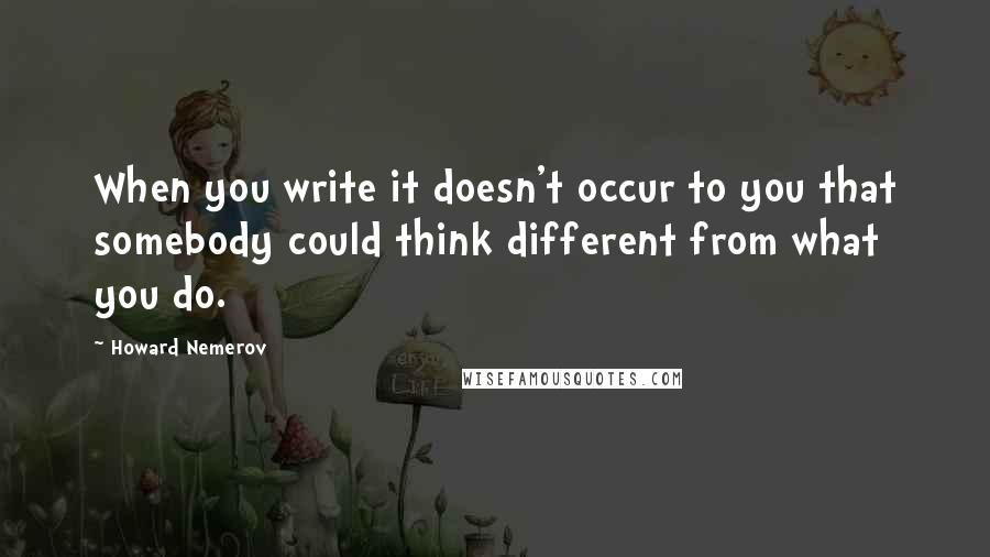 Howard Nemerov Quotes: When you write it doesn't occur to you that somebody could think different from what you do.