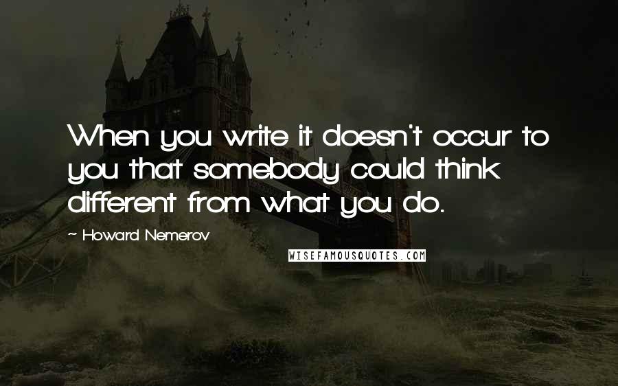 Howard Nemerov Quotes: When you write it doesn't occur to you that somebody could think different from what you do.