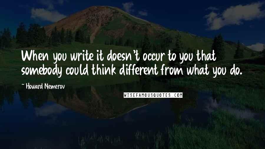 Howard Nemerov Quotes: When you write it doesn't occur to you that somebody could think different from what you do.