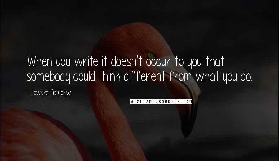 Howard Nemerov Quotes: When you write it doesn't occur to you that somebody could think different from what you do.