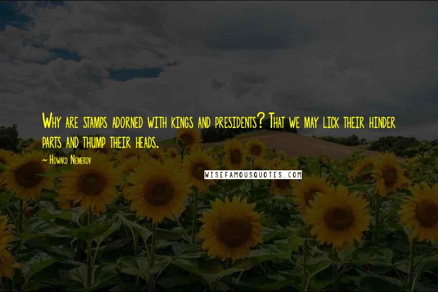 Howard Nemerov Quotes: Why are stamps adorned with kings and presidents? That we may lick their hinder parts and thump their heads.