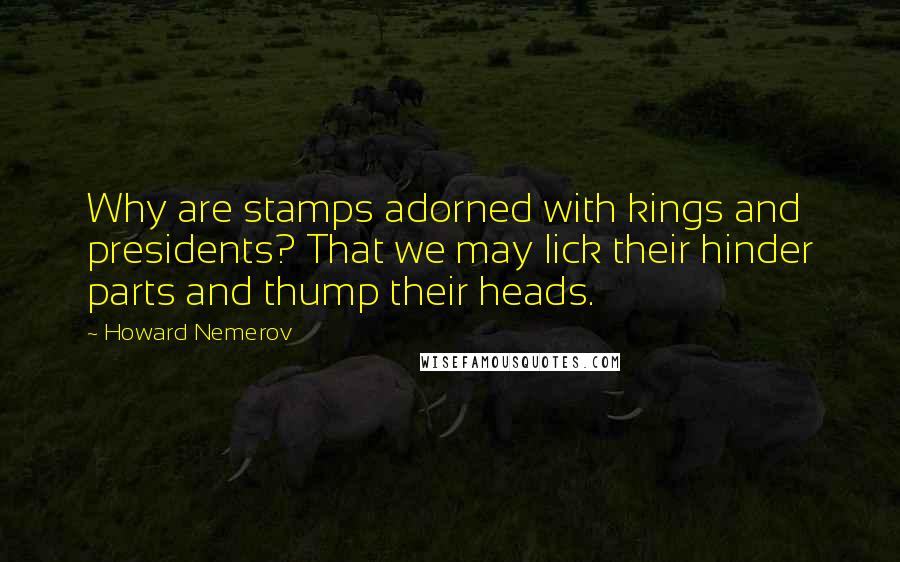 Howard Nemerov Quotes: Why are stamps adorned with kings and presidents? That we may lick their hinder parts and thump their heads.
