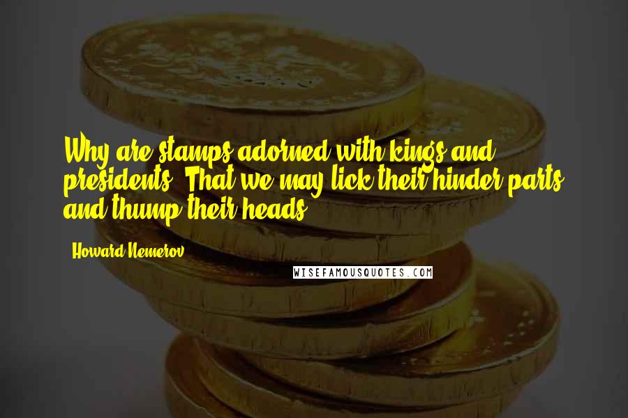 Howard Nemerov Quotes: Why are stamps adorned with kings and presidents? That we may lick their hinder parts and thump their heads.