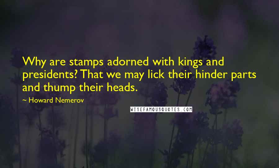 Howard Nemerov Quotes: Why are stamps adorned with kings and presidents? That we may lick their hinder parts and thump their heads.