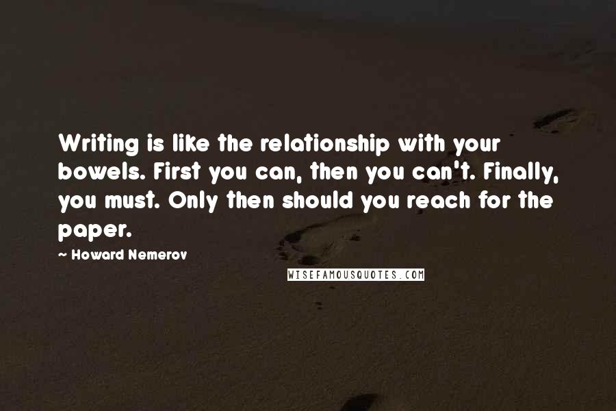 Howard Nemerov Quotes: Writing is like the relationship with your bowels. First you can, then you can't. Finally, you must. Only then should you reach for the paper.