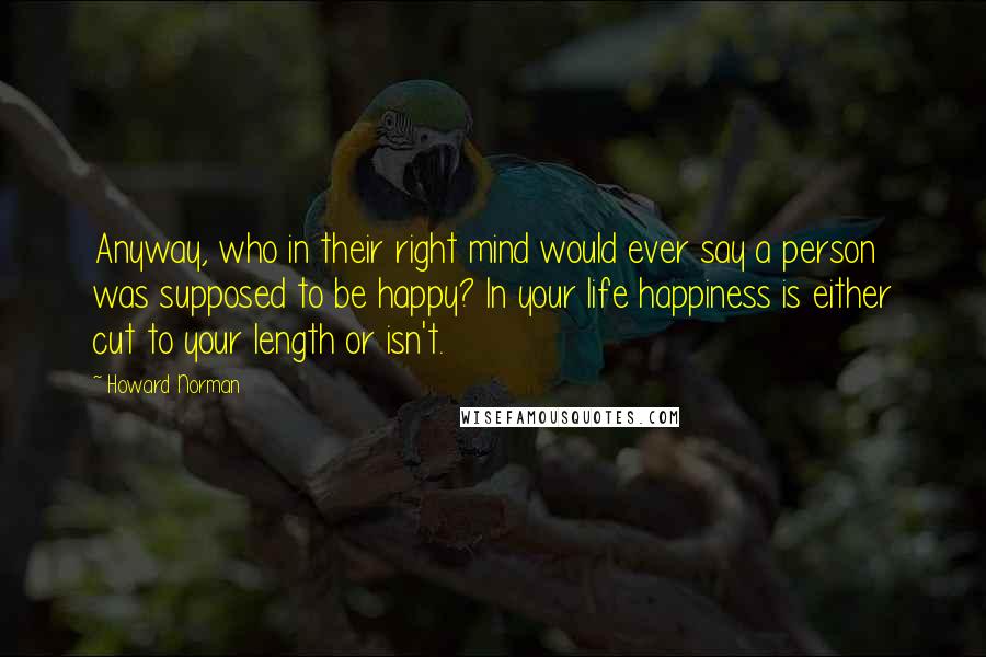 Howard Norman Quotes: Anyway, who in their right mind would ever say a person was supposed to be happy? In your life happiness is either cut to your length or isn't.