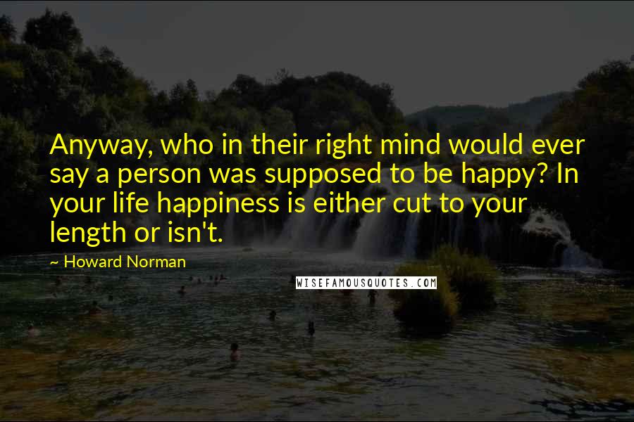 Howard Norman Quotes: Anyway, who in their right mind would ever say a person was supposed to be happy? In your life happiness is either cut to your length or isn't.