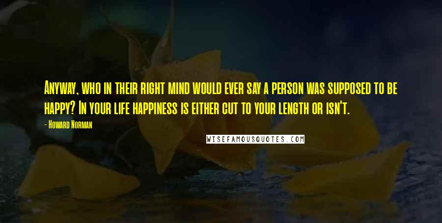Howard Norman Quotes: Anyway, who in their right mind would ever say a person was supposed to be happy? In your life happiness is either cut to your length or isn't.